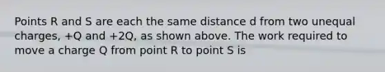 Points R and S are each the same distance d from two unequal charges, +Q and +2Q, as shown above. The work required to move a charge Q from point R to point S is