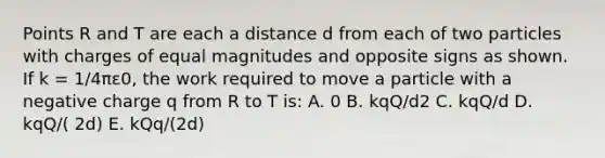 Points R and T are each a distance d from each of two particles with charges of equal magnitudes and opposite signs as shown. If k = 1/4πε0, the work required to move a particle with a negative charge q from R to T is: A. 0 B. kqQ/d2 C. kqQ/d D. kqQ/( 2d) E. kQq/(2d)