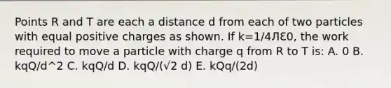 Points R and T are each a distance d from each of two particles with equal positive charges as shown. If k=1/4ЛԐ0, the work required to move a particle with charge q from R to T is: A. 0 B. kqQ/d^2 C. kqQ/d D. kqQ/(√2 d) E. kQq/(2d)