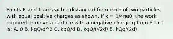 Points R and T are each a distance d from each of two particles with equal positive charges as shown. If k = 1/4πe0, the work required to move a particle with a negative charge q from R to T is: A. 0 B. kqQ/d^2 C. kqQ/d D. kqQ/(√2d) E. kQq/(2d)