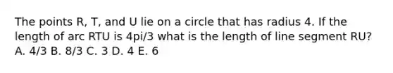 The points R, T, and U lie on a circle that has radius 4. If the length of arc RTU is 4pi/3 what is the length of line segment RU? A. 4/3 B. 8/3 C. 3 D. 4 E. 6