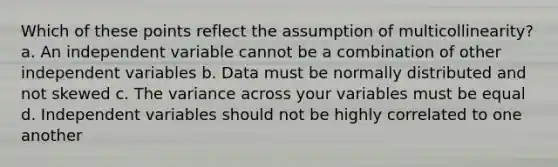 Which of these points reflect the assumption of multicollinearity? a. An independent variable cannot be a combination of other independent variables b. Data must be normally distributed and not skewed c. The variance across your variables must be equal d. Independent variables should not be highly correlated to one another