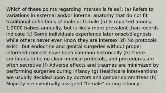 Which of these points regarding intersex is false?: (a) Refers to variations in external and/or internal anatomy that do not fit traditional definitions of male or female (b) Is reported among 1:2000 babies annually, but is likely more prevalent than records indicate (c) Some individuals experience later onset/diagnosis while others never even know they are intersex (d) No protocols exist - but endocrine and genital surgeries without proper informed consent have been common historically (e) There continues to be no clear medical protocols, and procedures are often secretive (f) Adverse effects and traumas are minimized by performing surgeries during infancy (g) Healthcare interventions are usually decided upon by doctors and gender committees (h) Majority are eventually assigned "female" during infancy