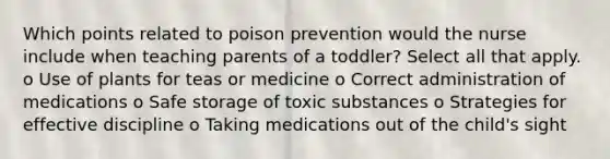 Which points related to poison prevention would the nurse include when teaching parents of a toddler? Select all that apply. o Use of plants for teas or medicine o Correct administration of medications o Safe storage of toxic substances o Strategies for effective discipline o Taking medications out of the child's sight