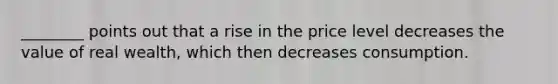 ________ points out that a rise in the price level decreases the value of real wealth, which then decreases consumption.