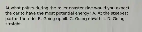 At what points during the roller coaster ride would you expect the car to have the most potential energy? A. At the steepest part of the ride. B. Going uphill. C. Going downhill. D. Going straight.