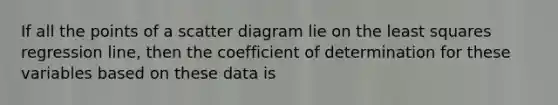 If all the points of a scatter diagram lie on the least squares regression line, then the coefficient of determination for these variables based on these data is