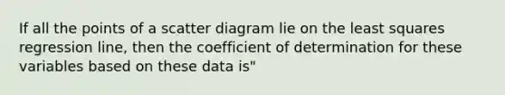 If all the points of a scatter diagram lie on the least squares regression line, then the coefficient of determination for these variables based on these data is"