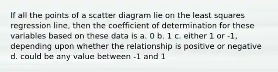 If all the points of a scatter diagram lie on the least squares regression line, then the coefficient of determination for these variables based on these data is a. 0 b. 1 c. either 1 or -1, depending upon whether the relationship is positive or negative d. could be any value between -1 and 1