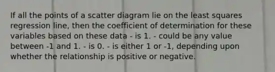 If all the points of a scatter diagram lie on the least squares regression line, then the coefficient of determination for these variables based on these data - is 1. - could be any value between -1 and 1. - is 0. - is either 1 or -1, depending upon whether the relationship is positive or negative.