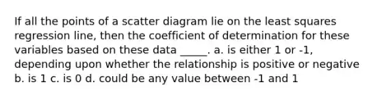 If all the points of a scatter diagram lie on the least squares regression line, then the coefficient of determination for these variables based on these data _____. a. is either 1 or -1, depending upon whether the relationship is positive or negative b. is 1 c. is 0 d. could be any value between -1 and 1