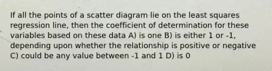 If all the points of a scatter diagram lie on the least squares regression line, then the coefficient of determination for these variables based on these data A) is one B) is either 1 or -1, depending upon whether the relationship is positive or negative C) could be any value between -1 and 1 D) is 0