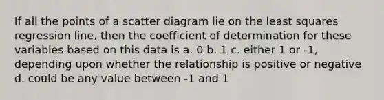 If all the points of a scatter diagram lie on the least squares regression line, then the coefficient of determination for these variables based on this data is a. 0 b. 1 c. either 1 or -1, depending upon whether the relationship is positive or negative d. could be any value between -1 and 1