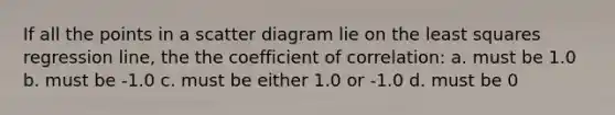 If all the points in a scatter diagram lie on the least squares regression line, the the coefficient of correlation: a. must be 1.0 b. must be -1.0 c. must be either 1.0 or -1.0 d. must be 0