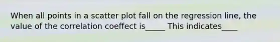 When all points in a scatter plot fall on the regression line, the value of the correlation coeffect is_____ This indicates____