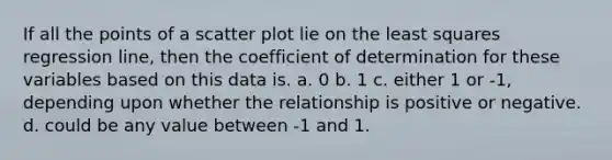 If all the points of a scatter plot lie on the least squares regression line, then the coefficient of determination for these variables based on this data is. a. 0 b. 1 c. either 1 or -1, depending upon whether the relationship is positive or negative. d. could be any value between -1 and 1.