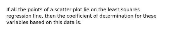 If all the points of a scatter plot lie on the least squares regression line, then the coefficient of determination for these variables based on this data is.