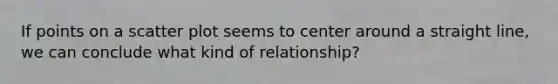 If points on a scatter plot seems to center around a straight line, we can conclude what kind of relationship?