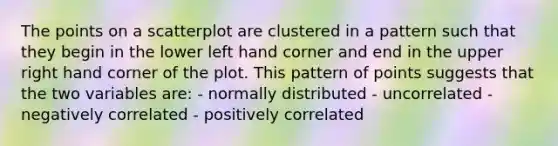 The points on a scatterplot are clustered in a pattern such that they begin in the lower left hand corner and end in the upper right hand corner of the plot. This pattern of points suggests that the two variables are: - normally distributed - uncorrelated - negatively correlated - positively correlated