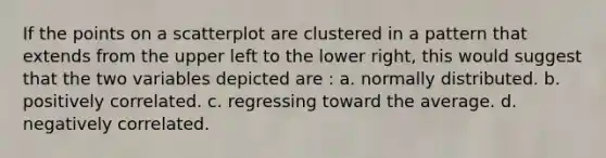If the points on a scatterplot are clustered in a pattern that extends from the upper left to the lower right, this would suggest that the two variables depicted are : a. normally distributed. b. positively correlated. c. regressing toward the average. d. negatively correlated.