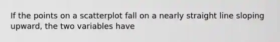 If the points on a scatterplot fall on a nearly straight line sloping upward, the two variables have