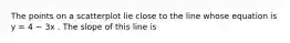 The points on a scatterplot lie close to the line whose equation is y = 4 − 3x . The slope of this line is