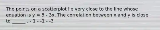 The points on a scatterplot lie very close to the line whose equation is y = 5 - 3x. The correlation between x and y is close to ______ . - 1 - -1 - -3