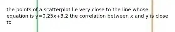 the points of a scatterplot lie very close to the line whose equation is y=0.25x+3.2 the correlation between x and y is close to