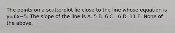 The points on a scatterplot lie close to the line whose equation is y=6x−5. The slope of the line is A. 5 B. 6 C. -6 D. 11 E. None of the above.