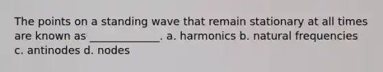 The points on a standing wave that remain stationary at all times are known as _____________. a. harmonics b. natural frequencies c. antinodes d. nodes