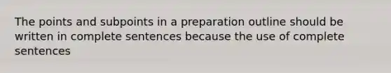 The points and subpoints in a preparation outline should be written in complete sentences because the use of complete sentences