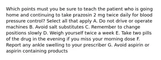 Which points must you be sure to teach the patient who is going home and continuing to take prazosin 2 mg twice daily for blood pressure control? Select all that apply A. Do not drive or operate machines B. Avoid salt substitutes C. Remember to change positions slowly D. Weigh yourself twice a week E. Take two pills of the drug in the evening if you miss your morning dose F. Report any ankle swelling to your prescriber G. Avoid aspirin or aspirin containing products