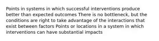 Points in systems in which successful interventions produce better than expected outcomes There is no bottleneck, but the conditions are right to take advantage of the interactions that exist between factors Points or locations in a system in which interventions can have substantial impacts