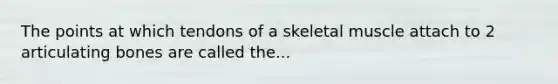 The points at which tendons of a skeletal muscle attach to 2 articulating bones are called the...