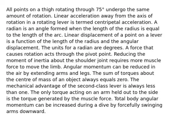 All points on a thigh rotating through 75° undergo the same amount of rotation. Linear acceleration away from the axis of rotation in a rotating lever is termed centripetal acceleration. A radian is an angle formed when the length of the radius is equal to the length of the arc. Linear displacement of a point on a lever is a function of the length of the radius and the angular displacement. The units for a radian are degrees. A force that causes rotation acts through the pivot point. Reducing the moment of inertia about the shoulder joint requires more muscle force to move the limb. Angular momentum can be reduced in the air by extending arms and legs. The sum of torques about the centre of mass of an object always equals zero. The mechanical advantage of the second-class lever is always less than one. The only torque acting on an arm held out to the side is the torque generated by the muscle force. Total body angular momentum can be increased during a dive by forcefully swinging arms downward.