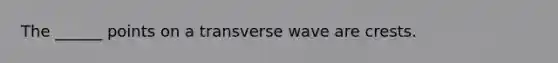 The ______ points on a transverse wave are crests.