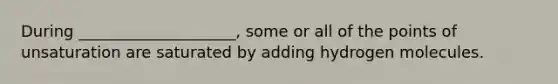 During ____________________, some or all of the points of unsaturation are saturated by adding hydrogen molecules.