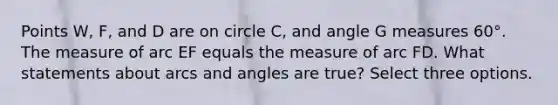 Points W, F, and D are on circle C, and angle G measures 60°. The measure of arc EF equals the measure of arc FD. What statements about arcs and angles are true? Select three options.