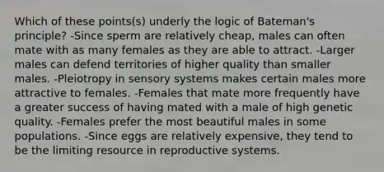 Which of these points(s) underly the logic of Bateman's principle? -Since sperm are relatively cheap, males can often mate with as many females as they are able to attract. -Larger males can defend territories of higher quality than smaller males. -Pleiotropy in sensory systems makes certain males more attractive to females. -Females that mate more frequently have a greater success of having mated with a male of high genetic quality. -Females prefer the most beautiful males in some populations. -Since eggs are relatively expensive, they tend to be the limiting resource in reproductive systems.