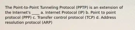 ​The Point-to-Point Tunneling Protocol (PPTP) is an extension of the Internet's ____ a. Internet Protocol (IP) b. Point to point protocol (PPP) c. Transfer control protocol (TCP) d. Address resolution protocol (ARP)