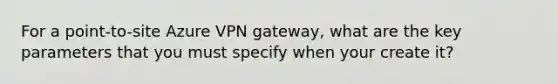 For a point-to-site Azure VPN gateway, what are the key parameters that you must specify when your create it?