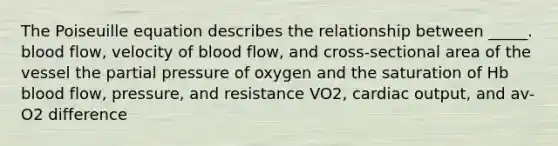 The Poiseuille equation describes the relationship between _____. blood flow, velocity of blood flow, and cross-sectional area of the vessel the partial pressure of oxygen and the saturation of Hb blood flow, pressure, and resistance VO2, <a href='https://www.questionai.com/knowledge/kyxUJGvw35-cardiac-output' class='anchor-knowledge'>cardiac output</a>, and av-O2 difference