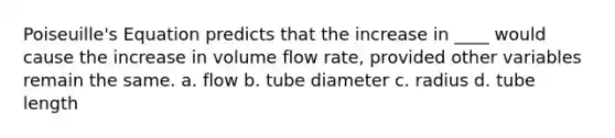 Poiseuille's Equation predicts that the increase in ____ would cause the increase in volume flow rate, provided other variables remain the same. a. flow b. tube diameter c. radius d. tube length