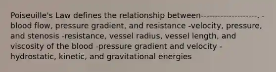 Poiseuille's Law defines the relationship between--------------------. -blood flow, pressure gradient, and resistance -velocity, pressure, and stenosis -resistance, vessel radius, vessel length, and viscosity of the blood -pressure gradient and velocity -hydrostatic, kinetic, and gravitational energies