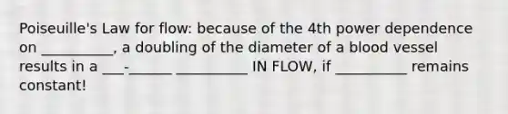 Poiseuille's Law for flow: because of the 4th power dependence on __________, a doubling of the diameter of a blood vessel results in a ___-______ __________ IN FLOW, if __________ remains constant!