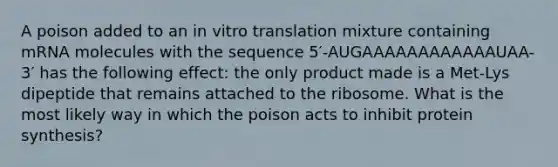 A poison added to an in vitro translation mixture containing mRNA molecules with the sequence 5′-AUGAAAAAAAAAAAAUAA-3′ has the following effect: the only product made is a Met-Lys dipeptide that remains attached to the ribosome. What is the most likely way in which the poison acts to inhibit protein synthesis?