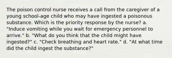 The poison control nurse receives a call from the caregiver of a young school-age child who may have ingested a poisonous substance. Which is the priority response by the nurse? a. "Induce vomiting while you wait for emergency personnel to arrive." b. "What do you think that the child might have ingested?" c. "Check breathing and heart rate." d. "At what time did the child ingest the substance?"