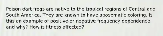 Poison dart frogs are native to the tropical regions of Central and South America. They are known to have aposematic coloring. Is this an example of positive or negative frequency dependence and why? How is fitness affected?