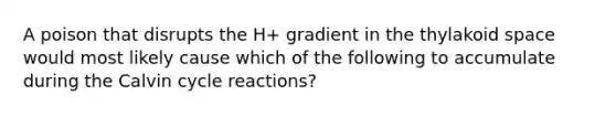 A poison that disrupts the H+ gradient in the thylakoid space would most likely cause which of the following to accumulate during the Calvin cycle reactions?