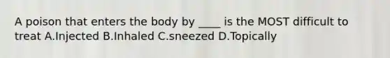 A poison that enters the body by ____ is the MOST difficult to treat A.Injected B.Inhaled C.sneezed D.Topically